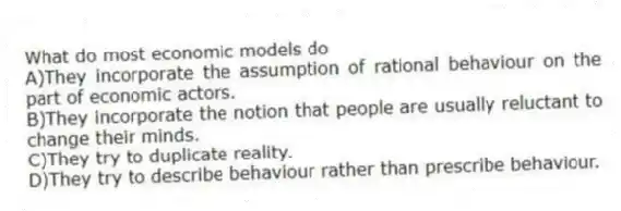 What do most economic models do
A)They incorporate the assumption of rational behaviour on the part of economic actors.
B)They incorporate the notion that people are usually reluctant to change their minds.
C)They try to duplicate reality.
D)They try to describe behaviour rather than prescribe behaviour.