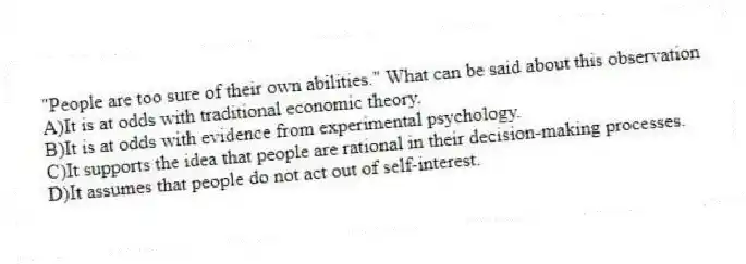 "People are too sure of their own abilities." What can be said about this observation
A)It is at odds with traditional economic theory.
B)It is at odds with evidence from experimental psychology.
C)It supports the idea that people are rational in their decision-making processes.
D)It assumes that people do not act out of self-interest.