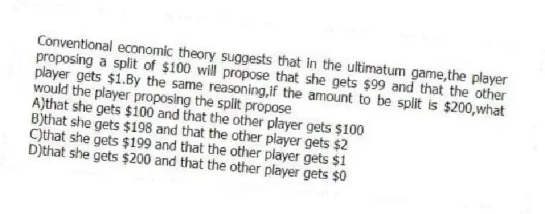 Conventional economic theory suggests that in the ultimatum game,the player proposing a split of $100 will propose that she gets $99 and that the other player gets $1.By the same reasoning,if the amount to be split is $200,what would the player proposing the split propose
A)that she gets $100 and that the other player gets $100
B)that she gets $198 and that the other player gets $2
C)that she gets $199 and that the other player gets $1
D)that she gets $200 and that the other player gets $0