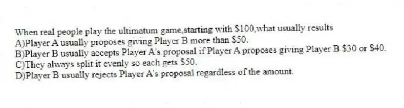 When real people play the ultimatum game,starting with $100,what usually results
A)Player A usually proposes giving Player B more than $50.
B)Player B usually accepts Player A's proposal if Player A proposes giving Player B $30 or $40.
C)They always split it evenly so each gets $50.
D)Player B usually rejects Player A's proposal regardless of the amount.