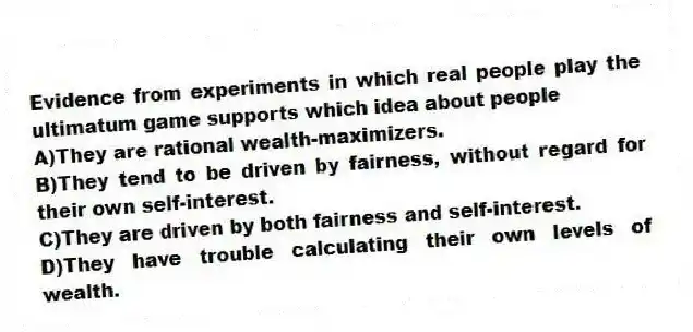 Evidence from experiments in which real people play the ultimatum game supports which idea about people
A)They are rational wealth-maximizers.
B)They tend to be driven by fairness, without regard for their own self-interest.
C)They are driven by both fairness and self-interest.
D)They have trouble calculating their own levels of wealth.