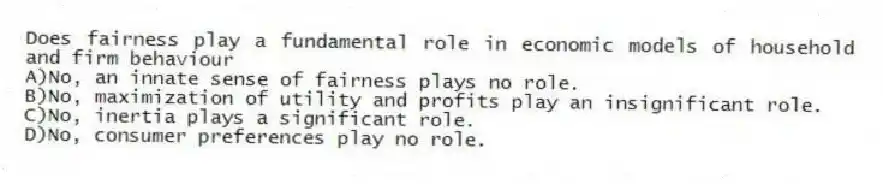 Does fairness play a fundamental role in economic models of household and firm behaviour
A)No, an innate sense of fairness plays no role.
B)No, maximization of utility and profits play an insignificant role.
C)No, inertia plays a significant role.
D)No, consumer preferences play no role.