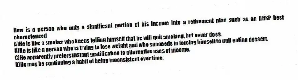 How is a person who puts a significant portion of his income into a retirement plan such as an RRSP best characterized
A)He is like a smoker who keeps telling himself that he will quit smoking, but never does.
B)He is like a person who is trying to lose weight and who succeeds in forcing himself to quit eating dessert.
C)He apparently prefers instant gratification to alternative uses of income.
D)He may be continuing a habit of being inconsistent over time.