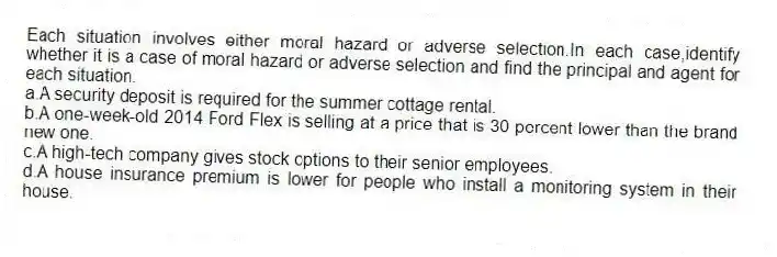 Each situation involves either moral hazard or adverse selection.In each case,identify whether it is a case of moral hazard or adverse selection and find the principal and agent for each situation.
a.A security deposit is required for the summer cottage rental.
b.A one-week-old 2014 Ford Flex is selling at a price that is 30 percent lower than the brand new one.
c.A high-tech company gives stock options to their senior employees.
d.A house insurance premium is lower for people who install a monitoring system in their house.