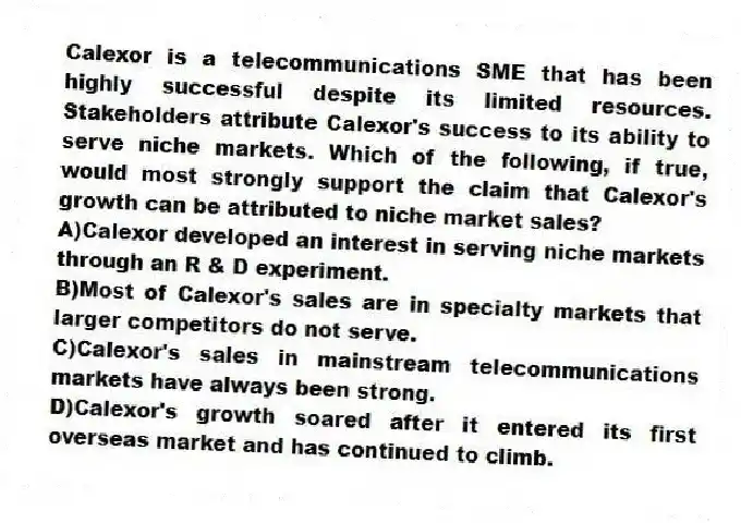 Calexor is a telecommunications SME that has been highly successful despite its limited resources. Stakeholders attribute Calexor's success to its ability to serve niche markets. Which of the following, if true, would most strongly support the claim that Calexor's growth can be attributed to niche market sales?
A)Calexor developed an interest in serving niche markets through an R & D experiment.
B)Most of Calexor's sales are in specialty markets that larger competitors do not serve.
C)Calexor's sales in mainstream telecommunications markets have always been strong.
D)Calexor's growth soared after it entered its first overseas market and has continued to climb.