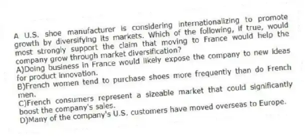 A U.S. shoe manufacturer is considering internationalizing to promote growth by diversifying its markets. Which of the following, if true, would most strongly support the claim that moving to France would help the company grow through market diversification?
A)Doing business in France would likely expose the company to new ideas for product innovation.
B)French women tend to purchase shoes more frequently than do French men.
C)French consumers represent a sizeable market that could significantly boost the company's sales.
D)Many of the company's U.S. customers have moved overseas to Europe.