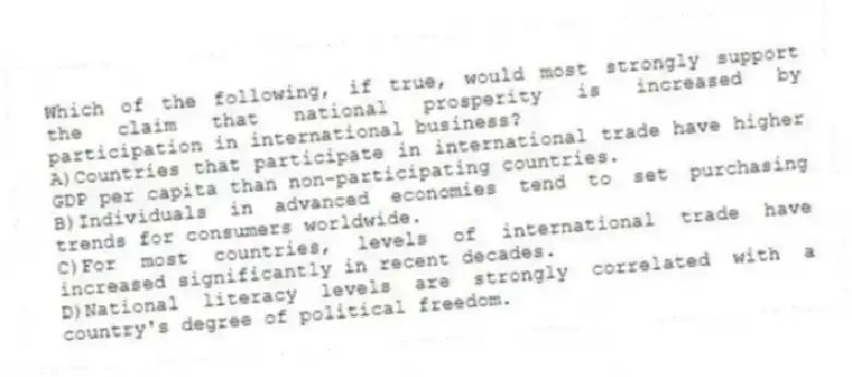 Which of the following, if true, would most strongly support the claim that national prosperity is increased by participation in international business?
A)Countries that participate in international trade have higher GDP per capita than non-participating countries.
B)Individuals in advanced economies tend to set purchasing trends for consumers worldwide.
C)For most countries, levels of international trade have increased significantly in recent decades.
D)National literacy levels are strongly correlated with a country's degree of political freedom.