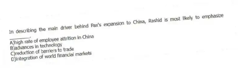 In describing the main driver behind Pax's expansion to China, Rashid is most likely to emphasize ________.
A)high rate of employee attrition in China
B)advances in technology
C)reduction of barriers to trade
D)integration of world financial markets