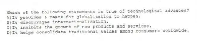 Which of the following statements is true of technological advances?
A)It provides a means for globalization to happen.
B)It discourages internationalization.
C)It inhibits the growth of new products and services.
D)It helps consolidate traditional values among consumers worldwide.