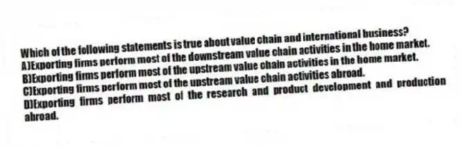 Which of the following statements is true about value chain and international business?
A)Exporting firms perform most of the downstream value chain activities in the home market.
B)Exporting firms perform most of the upstream value chain activities in the home market.
C)Exporting firms perform most of the upstream value chain activities abroad.
D)Exporting firms perform most of the research and product development and production abroad.