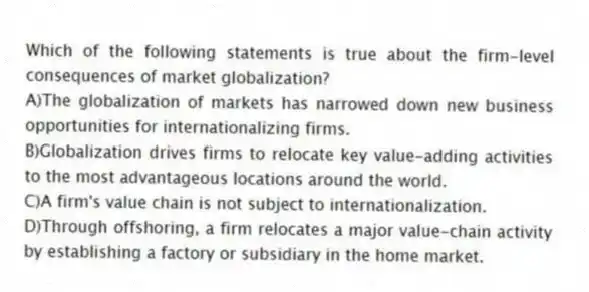 Which of the following statements is true about the firm-level consequences of market globalization?
A)The globalization of markets has narrowed down new business opportunities for internationalizing firms.
B)Globalization drives firms to relocate key value-adding activities to the most advantageous locations around the world.
C)A firm's value chain is not subject to internationalization.
D)Through offshoring, a firm relocates a major value-chain activity by establishing a factory or subsidiary in the home market.