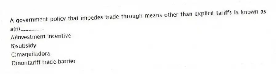 A government policy that impedes trade through means other than explicit tariffs is known as a(n)________.
A)investment incentive
B)subsidy
C)maquiladora
D)nontariff trade barrier