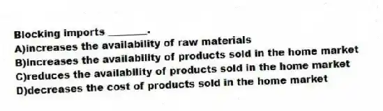 Blocking imports ________.
A)increases the availability of raw materials
B)increases the availability of products sold in the home market
C)reduces the availability of products sold in the home market
D)decreases the cost of products sold in the home market