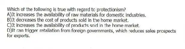 Which of the following is true with regard to protectionism?
A)It increases the availability of raw materials for domestic industries.
B)It decreases the cost of products sold in the home market.
C)It increases the availability of products sold in the home market.
D)It can trigger retaliation from foreign governments, which reduces sales prospects for exports.