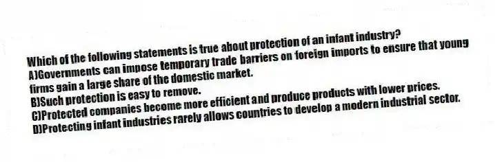 Which of the following statements is true about protection of an infant industry?
A)Governments can impose temporary trade barriers on foreign imports to ensure that young firms gain a large share of the domestic market.
B)Such protection is easy to remove.
C)Protected companies become more efficient and produce products with lower prices.
D)Protecting infant industries rarely allows countries to develop a modern industrial sector.