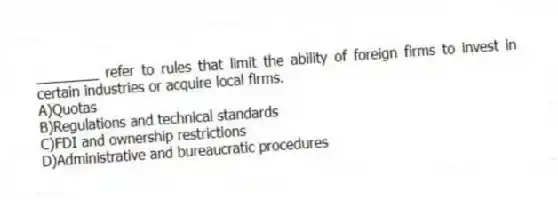 ________ refer to rules that limit the ability of foreign firms to invest in certain industries or acquire local firms.
A)Quotas
B)Regulations and technical standards
C)FDI and ownership restrictions
D)Administrative and bureaucratic procedures