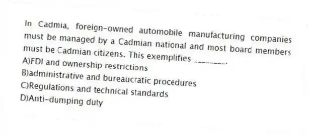 In Cadmia, foreign-owned automobile manufacturing companies must be managed by a Cadmian national and most board members must be Cadmian citizens. This exemplifies ________.
A)FDI and ownership restrictions
B)administrative and bureaucratic procedures
C)Regulations and technical standards
D)Anti-dumping duty