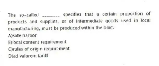 The so-called ________ specifies that a certain proportion of products and supplies, or of intermediate goods used in local manufacturing, must be produced within the bloc.
A)safe harbor
B)local content requirement
C)rules of origin requirement
D)ad valorem tariff