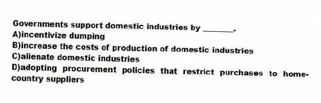 Governments support domestic industries by ________.
A)incentivize dumping
B)increase the costs of production of domestic industries
C)alienate domestic industries
D)adopting procurement policies that restrict purchases to home-country suppliers