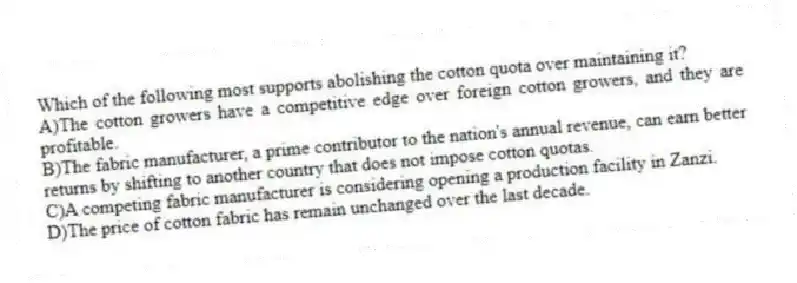 Which of the following most supports abolishing the cotton quota over maintaining it?
A)The cotton growers have a competitive edge over foreign cotton growers, and they are profitable.
B)The fabric manufacturer, a prime contributor to the nation's annual revenue, can earn better returns by shifting to another country that does not impose cotton quotas.
C)A competing fabric manufacturer is considering opening a production facility in Zanzi.
D)The price of cotton fabric has remain unchanged over the last decade.