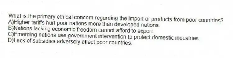 What is the primary ethical concern regarding the import of products from poor countries?
A)Higher tariffs hurt poor nations more than developed nations.
B)Nations lacking economic freedom cannot afford to export.
C)Emerging nations use government intervention to protect domestic industries.
D)Lack of subsidies adversely affect poor countries.
