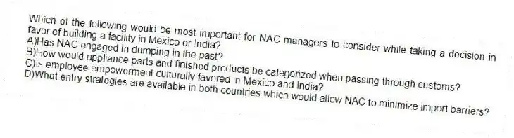 Which of the following would be most important for NAC managers to consider while taking a decision in favor of building a facility in Mexico or India?
A)Has NAC engaged in dumping in the past?
B)How would appliance parts and finished products be categorized when passing through customs?
C)Is employee empowerment culturally favored in Mexico and India?
D)What entry strategies are available in both countries which would allow NAC to minimize import barriers?