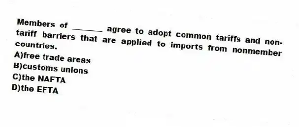Members of ________ agree to adopt common tariffs and non-tariff barriers that are applied to imports from nonmember countries.
A)free trade areas
B)customs unions
C)the NAFTA
D)the EFTA