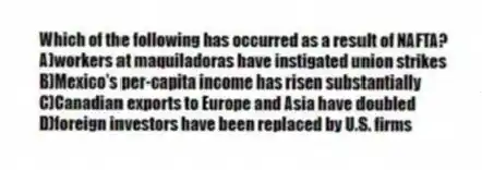 Which of the following has occurred as a result of NAFTA?
A)workers at maquiladoras have instigated union strikes
B)Mexico's per-capita income has risen substantially
C)Canadian exports to Europe and Asia have doubled
D)foreign investors have been replaced by U.S. firms