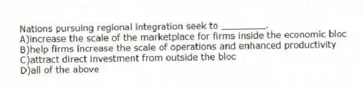 Nations pursuing regional integration seek to ________.
A)increase the scale of the marketplace for firms inside the economic bloc
B)help firms increase the scale of operations and enhanced productivity
C)attract direct investment from outside the bloc
D)all of the above