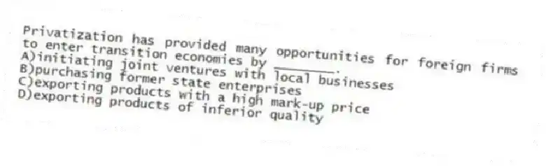 Privatization has provided many opportunities for foreign firms to enter transition economies by ________.
A)initiating joint ventures with local businesses
B)purchasing former state enterprises
C)exporting products with a high mark-up price
D)exporting products of inferior quality