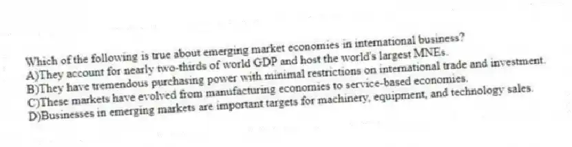 Which of the following is true about emerging market economies in international business?
A)They account for nearly two-thirds of world GDP and host the world's largest MNEs.
B)They have tremendous purchasing power with minimal restrictions on international trade and investment.
C)These markets have evolved from manufacturing economies to service-based economies.
D)Businesses in emerging markets are important targets for machinery, equipment, and technology sales.