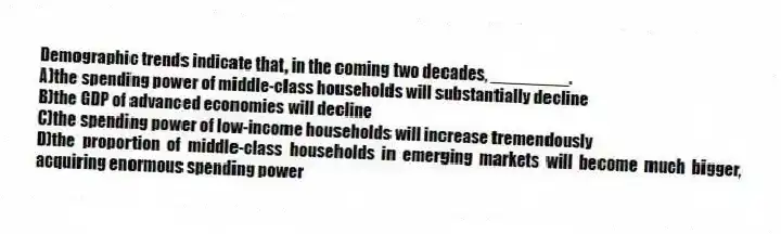 Demographic trends indicate that, in the coming two decades, ________.
A)the spending power of middle-class households will substantially decline
B)the GDP of advanced economies will decline
C)the spending power of low-income households will increase tremendously
D)the proportion of middle-class households in emerging markets will become much bigger, acquiring enormous spending power