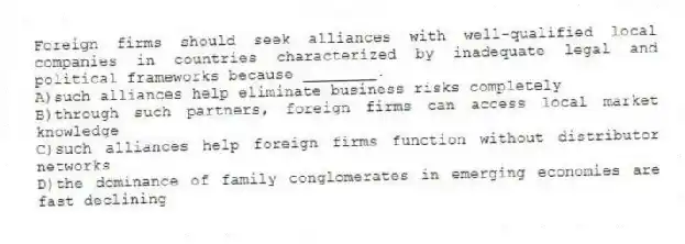 Foreign firms should seek alliances with well-qualified local companies in countries characterized by inadequate legal and political frameworks because ________.
A)such alliances help eliminate business risks completely
B)through such partners, foreign firms can access local market knowledge
C)such alliances help foreign firms function without distributor networks
D)the dominance of family conglomerates in emerging economies are fast declining