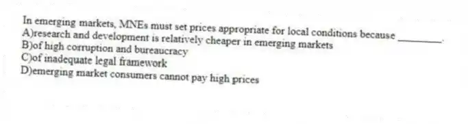 In emerging markets, MNEs must set prices appropriate for local conditions because ________.
A)research and development is relatively cheaper in emerging markets
B)of high corruption and bureaucracy
C)of inadequate legal framework
D)emerging market consumers cannot pay high prices