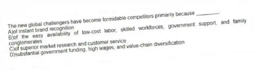 The new global challengers have become formidable competitors primarily because ________.
A)of instant brand recognition
B)of the easy availability of low-cost labor, skilled workforces, government support, and family conglomerates
C)of superior market research and customer service
D)substantial government funding, high wages, and value-chain diversification