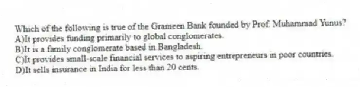Which of the following is true of the Grameen Bank founded by Prof. Muhammad Yunus?
A)It provides funding primarily to global conglomerates.
B)It is a family conglomerate based in Bangladesh.
C)It provides small-scale financial services to aspiring entrepreneurs in poor countries.
D)It sells insurance in India for less than 20 cents.
