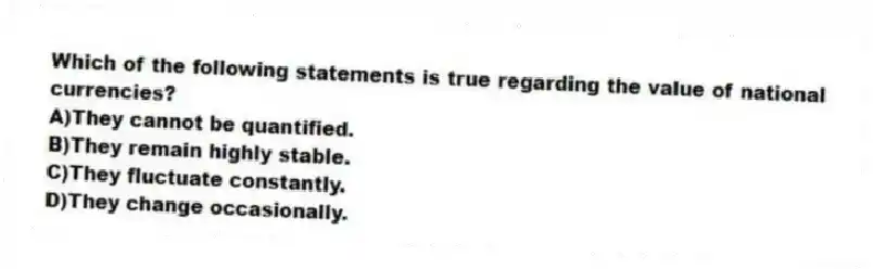 Which of the following statements is true regarding the value of national currencies?
A)They cannot be quantified.
B)They remain highly stable.
C)They fluctuate constantly.
D)They change occasionally.