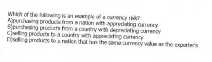 Which of the following is an example of a currency risk?
A)purchasing products from a nation with appreciating currency
B)purchasing products from a country with depreciating currency
C)selling products to a country with appreciating currency
D)selling products to a nation that has the same currency value as the exporter's
