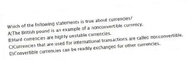 Which of the following statements is true about currencies?
A)The British pound is an example of a nonconvertible currency.
B)Hard currencies are highly unstable currencies.
C)Currencies that are used for international transactions are called nonconvertible.
D)Convertible currencies can be readily exchanged for other currencies.