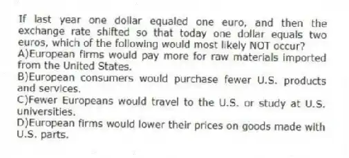 If last year one dollar equaled one euro, and then the exchange rate shifted so that today one dollar equals two euros, which of the following would most likely NOT occur?
A)European firms would pay more for raw materials imported from the United States.
B)European consumers would purchase fewer U.S. products and services.
C)Fewer Europeans would travel to the U.S. or study at U.S. universities.
D)European firms would lower their prices on goods made with U.S. parts.
