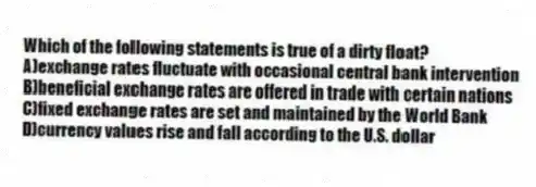 Which of the following statements is true of a dirty float?
A)exchange rates fluctuate with occasional central bank intervention
B)beneficial exchange rates are offered in trade with certain nations
C)fixed exchange rates are set and maintained by the World Bank
D)currency values rise and fall according to the U.S. dollar