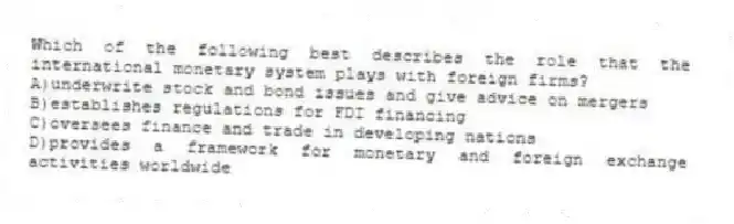 Which of the following best describes the role that the international monetary system plays with foreign firms?
A)underwrite stock and bond issues and give advice on mergers
B)establishes regulations for FDI financing
C)oversees finance and trade in developing nations
D)provides a framework for monetary and foreign exchange activities worldwide