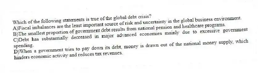 Which of the following statements is true of the global debt crisis?
A)Fiscal imbalances are the least important source of risk and uncertainty in the global business environment.
B)The smallest proportion of government debt results from national pension and healthcare programs.
C)Debt has substantially decreased in major advanced economies mainly due to excessive government spending.
D)When a government tries to pay down its debt, money is drawn out of the national money supply, which hinders economic activity and reduces tax revenues.