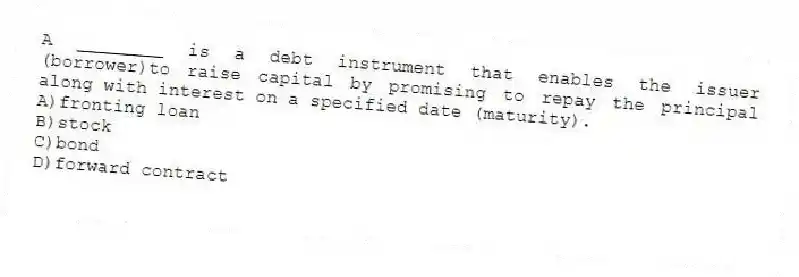 A ________ is a debt instrument that enables the issuer (borrower)to raise capital by promising to repay the principal along with interest on a specified date (maturity).
A)fronting loan
B)stock
C)bond
D)forward contract
