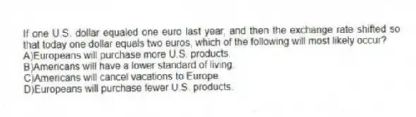 If one U.S. dollar equaled one euro last year, and then the exchange rate shifted so that today one dollar equals two euros, which of the following will most likely occur?
A)Europeans will purchase more U.S. products.
B)Americans will have a lower standard of living.
C)Americans will cancel vacations to Europe.
D)Europeans will purchase fewer U.S. products.
