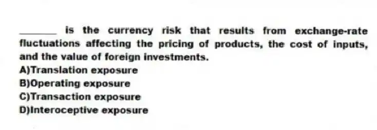 ________ is the currency risk that results from exchange-rate fluctuations affecting the pricing of products, the cost of inputs, and the value of foreign investments.
A)Translation exposure
B)Operating exposure
C)Transaction exposure
D)Interoceptive exposure
