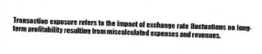 Transaction exposure refers to the impact of exchange rate fluctuations on long-term profitability resulting from miscalculated expenses and revenues.