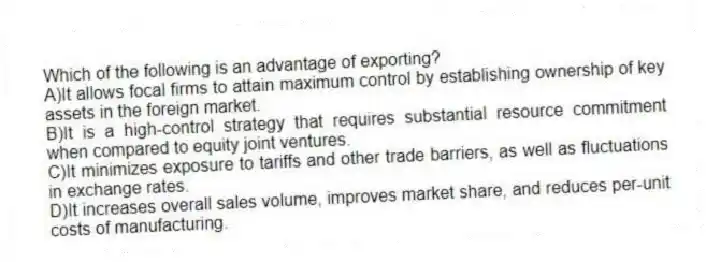 Which of the following is an advantage of exporting?
A)It allows focal firms to attain maximum control by establishing ownership of key assets in the foreign market.
B)It is a high-control strategy that requires substantial resource commitment when compared to equity joint ventures.
C)It minimizes exposure to tariffs and other trade barriers, as well as fluctuations in exchange rates.
D)It increases overall sales volume, improves market share, and reduces per-unit costs of manufacturing.