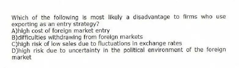 Which of the following is most likely a disadvantage to firms who use exporting as an entry strategy?
A)high cost of foreign market entry
B)difficulties withdrawing from foreign markets
C)high risk of low sales due to fluctuations in exchange rates
D)high risk due to uncertainty in the political environment of the foreign market
