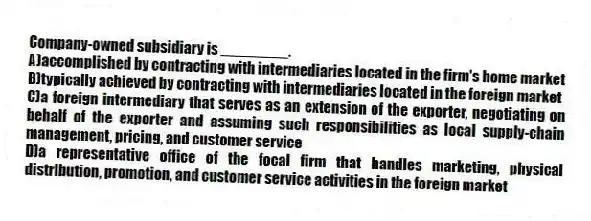 Company-owned subsidiary is ________.
A)accomplished by contracting with intermediaries located in the firm's home market
B)typically achieved by contracting with intermediaries located in the foreign market
C)a foreign intermediary that serves as an extension of the exporter, negotiating on behalf of the exporter and assuming such responsibilities as local supply-chain management, pricing, and customer service
D)a representative office of the focal firm that handles marketing, physical distribution, promotion, and customer service activities in the foreign market